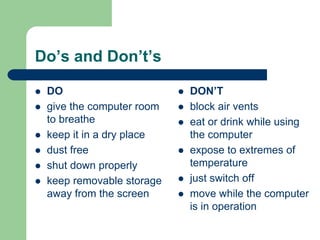 Do’s and Don’t’s
z DO
z give the computer room
to breathe
z keep it in a dry place
z dust free
z shut down properly
z keep removable storage
away from the screen
z DON’T
z block air vents
z eat or drink while using
the computer
z expose to extremes of
temperature
z just switch off
z move while the computer
is in operation
 