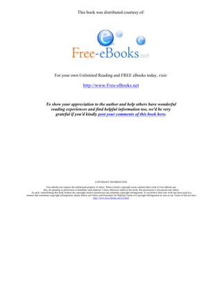 This book was distributed courtesy of:
For your own Unlimited Reading and FREE eBooks today, visit:
http://www.Free-eBooks.net
To show your appreciation to the author and help others have wonderful
reading experiences and find helpful information too, we'd be very
grateful if you'd kindly post your comments of this book here.
COPYRIGHT INFORMATION
Free-eBooks.net respects the intellectual property of others. When a book's copyright owner submits their work to Free-eBooks.net,
they are granting us permission to distribute such material. Unless otherwise stated in this book, this permission is not passed onto others.
As such, redistributing this book without the copyright owner's permission can constitute copyright infringement. If you believe that your work has been used in a
manner that constitutes copyright infringement, please follow our Notice and Procedure for Making Claims of Copyright Infringement as seen in our Terms of Service here:
http://www.free-ebooks.net/tos.html
 