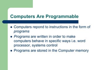 Computers Are Programmable
z Computers repond to instructions in the form of
programs
z Programs are written in order to make
computers behave in specific ways i.e. word
processor, systems control
z Programs are stored in the Computer memory
 