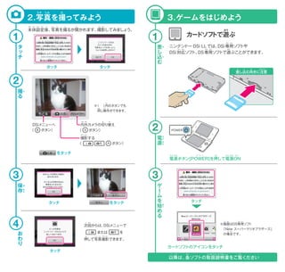 次回からは、DSiメニューで
   または   を
押して写真撮影できます。
撮影する
（       ボタン）
内外カメラの切り替え
（  ボタン）
DSiメニューへ
（  ボタン）
本体設定後、写真を撮るか聞かれます。撮影してみましょう。
※（  ）内のボタンでも
 同じ操作ができます。
2.写真を撮ってみよう 3.ゲームをはじめよう
電源ボタン[POWER]を押して電源ON
タッチ タッチ
電
源
ゲ
ー
ム
を
始
め
る
差
し
込
む
撮
る
保
存
お
わ
り
タ
ッ
チ
ニンテンドー DSi LLでは、DSi専用ソフトや
DSi対応ソフト、DS専用ソフトで遊ぶことができます。
カードソフトで遊ぶ
※画面はDS専用ソフト
 「New スーパーマリオブラザーズ」
 の場合です。
以降は、各ソフトの取扱説明書をご覧ください
差し込む向きに注意
さ こ む ちゅうい
     をタッチ
     をタッチ タッチタッチ
タッチ
カードソフトのアイコンをタッチ
い こう かく とりあ つ か い せ つ め いしょ らん
1
2
3
1
2
3
4
うち そと
じ
お しゃ しん さつ えい
かい
さつ えい
き か
でん げんでん げん おパ ワ ー オン
ない
が めん
ニュー
せん よう
ば あい
おな そう さ
と
さ
こ
で
ん
げ
ん
は
じ
ほ
ぞ
ん
せん よう
たい おう せん よう あそ
ほん たい せっ てい ご しゃ しん さつ えいと き
あそ
しゃ しん と
 