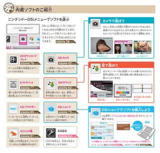 36ページ取扱説明書
とりあつかいせつめいしょ
DSi LL本体には、いろいろなソフ
トがはじめから内蔵されています。
DSiメニューで各アイコンをタッチ
するとそのソフトをはじめることが
できます。
本体設定
内蔵ソフトのご紹介
ニンテンドーDSiメニューでソフトを選ぶ
日付や時刻など、本体の設定を
変更することができます。
DSiショップでソフトを購入しよう
DSi専用ソフト「ニンテンドーDSiウェア」をダウンロード
購入できます。
※ご利用には、インターネット接続と「ニンテンドーDSiポイント」が必要です。
DSiポイント
登録
5000
ポイント
インターネットに接続する DSiポイントの登録
うごくメモ帳
ピクトチャット
DSiブラウザー DSiショップ
DSiカメラ
DSiサウンド
DSダウンロード
プレイ
手軽にメモを残せます。パラパラ
マンガのような動画も作れます。
描いた絵や文字を送りあって、会
話を楽しむことができます。
インターネットに接続して、ホーム
ページを見ることができます。
お好みのソフトを購入して、DSi
メニューに追加できます。
11種類の「おもしろカメラ」で
写真を撮って遊べます。
音楽を聴けます。また、録音した
声や音楽ファイルで遊べます。
ゲームの対戦や体験版のダウン
ロードができます。
カメラで遊ぼう
似てる度カメラ らくがきカメラゆがみカメラ
DSi LL本体には内側と外側の2つのカメラがあります。
普通のカメラはもちろん、似てる度カメラ、ゆがみカメラ
などいろいろな遊びができるカメラが11種類あります。
音で遊ぼう
再生速度と音の高低を
変える録音した音で遊ぶ音楽を聴く
SDメモリーカード内の音楽ファイルを聴くのはもちろん、
音声を録音したり、再生速度と音の高低を変えたりして
遊ぶことができます。
76ページ取扱説明書
とりあつかいせつめいしょ
42ページ取扱説明書
とりあつかいせつめいしょ
80ページ取扱説明書
とりあつかいせつめいしょ
73ページ取扱説明書
とりあつかいせつめいしょ
81ページ取扱説明書
とりあつかいせつめいしょ
84ページ取扱説明書
とりあつかいせつめいしょ
77ページ取扱説明書
とりあつかいせつめいしょ
62ページ取扱説明書
とりあつかいせつめいしょ
94ページ取扱説明書
とりあつかいせつめいしょ
74ページ取扱説明書
とりあつかいせつめいしょ
ほん たい
ない ぞう
かく
ない
えら
あそ
ぞう しょう かい
たい
か
わ たの
え も じ
せつ
ちょう ほん たい せっ てい
み
ぞく
どう が つく
のこ
へん こう
ひ づけ じ こく ほん たい せっ ていて がる
この
つい か
こう にゅう
かい おん がく
こえ おん がく あそ
き ろく おんおく
せん たい けん ばん しゅ
うち
あそおと
こう にゅう
ない
おん
あそ
せい
せん よう
とう ろく
こう
り よう
せつ ぞく とう ろく
せつ ぞく ひつ よう
にゅう
ろく おん さい せい そく ど こうおと てい か
おん がく き
あそ
がわほん たい そと がわ
ふ つう に ど
しゅ るい
るい
しゃ しん と あそ
に ど
おんろくきがくおん おと あそ か
さい せい そく おとど こう てい
 