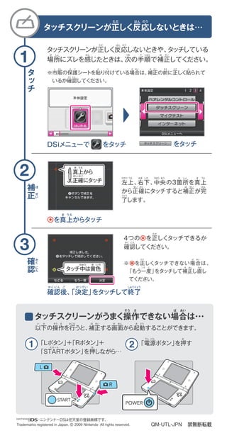 禁無断転載
補
正
確
認
タ
ッ
チ
      ・ニンテンドーDSは任天堂の登録商標です。
Trademarks registered in Japan. © 2009 Nintendo All rights reserved.
※市販の保護シートを貼り付けている場合は、補正の前に正しく貼られて
 いるか確認してください。
タッチスクリーンが正しく反応しないときや、タッチしている
場所にズレを感じたときは、次の手順で補正してください。
DSiメニューで  をタッチ をタッチ
 を真上からタッチ
確認後、「決定」をタッチして終了
タッチスクリーンが正しく反応しないときは…
「Lボタン」＋「Rボタン」＋
「STARTボタン」を押しながら…
「電源ボタン」を押す
以下の操作を行うと、補正する画面から起動することができます。
タッチスクリーンがうまく操作できない場合は・・・
4つの を正しくタッチできるか
確認してください。
※ を正しくタッチできない場合は、
 「もう一度」をタッチして補正し直し
 てください。
左上、右下、中央の3箇所を真上
から正確にタッチすると補正が完
了します。
タッチ中は黄色
きちゅう いろ
真上から
正確にタッチ
ま うえ
せいかく
QM-UTL-JPN
1
2
3
ただ
ば しょ
ひだり うえ
ただ
かく にん
い か そう さ おこな ほ
おスタート
でん げん お
せい が めん き どう
せい かく
りょう
ほ せい かん
みぎ した ちゅう おう か しょ ま うえ
かん つぎ て じゅん ほ せい
はん のう
し はん ほ ご
かく にん
は つ ば あい
ただ ば あい
ほ せいいち ど なお
ほ せい まえ ただ は
ほ
せ
い
か
く
に
ん
ま うえ
かく にん けってい しゅうりょうご
ただ はん のう
そう さ ば あい
 