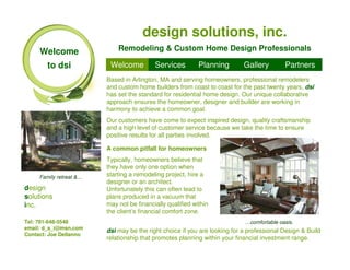 design solutions, inc.
     Welcome                 Remodeling & Custom Home Design Professionals

        to dsi            Welcome          Services         Planning        Gallery        Partners
                         Based in Arlington, MA and serving homeowners, professional remodelers
                         and custom home builders from coast to coast for the past twenty years, dsi
                         has set the standard for residential home design. Our unique collaborative
                         approach ensures the homeowner, designer and builder are working in
                         harmony to achieve a common goal.
                         Our customers have come to expect inspired design, quality craftsmanship
                         and a high level of customer service because we take the time to ensure
                         positive results for all parties involved.

                         A common pitfall for homeowners
                         Typically, homeowners believe that
                         they have only one option when
     Family retreat &…   starting a remodeling project, hire a
                         designer or an architect.
design                   Unfortunately this can often lead to
solutions                plans produced in a vacuum that
inc.                     may not be financially qualified within
                         the client’s financial comfort zone.
Tel: 781-648-5548                                                           …comfortable oasis.
email: d_s_i@msn.com
                         dsi may be the right choice if you are looking for a professional Design & Build
Contact: Joe Dellanno
                         relationship that promotes planning within your financial investment range.
 
