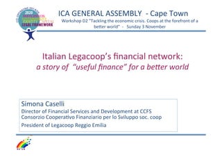 ICA	
  GENERAL	
  ASSEMBLY	
  	
  -­‐	
  Cape	
  Town	
  
Workshop	
  D2	
  "Tackling	
  the	
  economic	
  crisis.	
  Coops	
  at	
  the	
  forefront	
  of	
  a	
  
beGer	
  world”	
  	
  -­‐	
  	
  	
  Sunday	
  3	
  November	
  	
  

	
  
Italian	
  Legacoop’s	
  ﬁnancial	
  network:	
  	
  

a	
  story	
  of	
  	
  “useful	
  ﬁnance”	
  for	
  a	
  be2er	
  world	
  

	
  

Simona	
  Caselli	
  

Director	
  of	
  Financial	
  Services	
  and	
  Development	
  at	
  CCFS	
  	
  
Consorzio	
  CooperaSvo	
  Finanziario	
  per	
  lo	
  Sviluppo	
  soc.	
  coop	
  	
  
President	
  of	
  Legacoop	
  Reggio	
  Emilia	
  
	
  

 