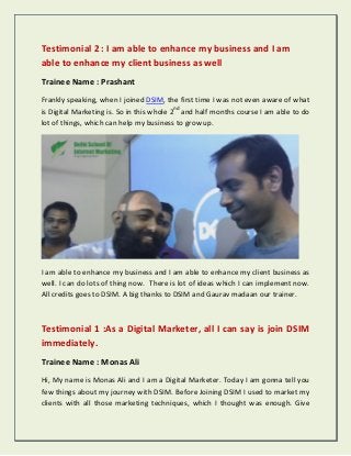 Testimonial 2 : I am able to enhance my business and I am
able to enhance my client business as well
Trainee Name : Prashant
Frankly speaking, when I joined DSIM, the first time I was not even aware of what
is Digital Marketing is. So in this whole 2nd
and half months course I am able to do
lot of things, which can help my business to grow up.
I am able to enhance my business and I am able to enhance my client business as
well. I can do lots of thing now. There is lot of ideas which I can implement now.
All credits goes to DSIM. A big thanks to DSIM and Gaurav madaan our trainer.
Testimonial 1 :As a Digital Marketer, all I can say is join DSIM
immediately.
Trainee Name : Monas Ali
Hi, My name is Monas Ali and I am a Digital Marketer. Today I am gonna tell you
few things about my journey with DSIM. Before Joining DSIM I used to market my
clients with all those marketing techniques, which I thought was enough. Give
 