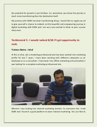 the potential for growth is just limitless. So, sometimes you know the journey is
much more transforming than the destination itself.
My journey with DSIM has been transforming thing. I would like to urged you all
to give yourself a chance to embark on this beautiful and empowering journey in
digital marketing with DSIM and I am very very excited to listen to your success
story soon.
Testimonial 5 : I would ranked 8/10 if I get opportunity to
rank.
Trainee Name : Ishul
Hi this is Ishul, iam a marketing professional and has been worked into marketing
profile for last 7 years. I have been working with different companies as an
employee or as a consultant. I have been into offline marketing and somewhere I
was looking for a complete marketing professional role.
Wherein I was lacking into internet marketing domain. So overcome this I tried
DSIM and I found it a good platform to learn internet marketing. You can find its
 