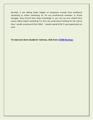 benefits, if you talking about budget of companies moving from traditional
marketing to online marketing. So for any professional marketer or brand
manager, they should have deep knowledge or you can say one should have
course about digital marketing. For that any professional looking for the course
then I would recommend him DSIM . I would ranked 8/10 if I get opportunity to
rank.
To read out more students’ reviews, click here: DSIM Reviews
 