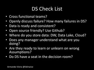 Armando Vieira @lidinwise
DS Check List
• Cross functional teams?
• Openly discuss failure? How many failures in DS?
• Data is ready and consistent?
• Open source friendly? Use Github?
• Where do you store data: DW, Data Lake, Cloud?
• Does any manager understand what are you
doing?
• Are they ready to learn or unlearn on wrong
Assumptions?
• Do DS have a seat in the decision room?
 