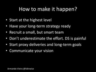 Armando Vieira @lidinwise
How to make it happen?
• Start at the highest level
• Have your long-term strategy ready
• Recruit a small, but smart team
• Don’t underestimate the effort. DS is painful
• Start proxy deliveries and long-term goals
• Communicate your vision
 