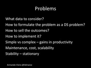 Armando Vieira @lidinwise
Problems
What data to consider?
How to formulate the problem as a DS problem?
How to sell the outcomes?
How to implement it?
Simple vs complex – gains in productivity
Maintenance, cost, scalability
Stability – stationary
 