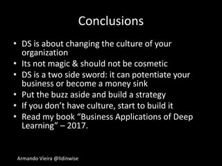 Armando Vieira @lidinwise
Conclusions
• DS is about changing the culture of your
organization
• Its not magic & should not be cosmetic
• DS is a two side sword: it can potentiate your
business or become a money sink
• Put the buzz aside and build a strategy
• If you don’t have culture, start to build it
• Read my book “Business Applications of Deep
Learning” – 2017.
 