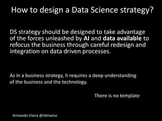 Armando Vieira @lidinwise
How to design a Data Science strategy?
DS strategy should be designed to take advantage
of the forces unleashed by AI and data available to
refocus the business through careful redesign and
integration on data driven processes.
As in a business strategy, it requires a deep understanding
of the business and the technology.
There is no template
 