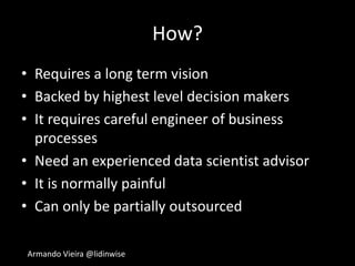 Armando Vieira @lidinwise
How?
• Requires a long term vision
• Backed by highest level decision makers
• It requires careful engineer of business
processes
• Need an experienced data scientist advisor
• It is normally painful
• Can only be partially outsourced
 