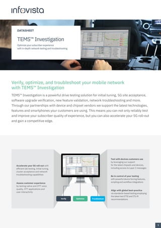 Verify, optimize, and troubleshoot your mobile network
with TEMS™ Investigation
TEMS™ Investigation is a powerful drive testing solution for initial tuning, 5G site acceptance,
software upgrade verification, new feature validation, network troubleshooting and more.
Through our partnerships with device and chipset vendors we support the latest technologies,
features and smartphones your customers are using. This means you can not only reliably test
and improve your subscriber quality of experience, but you can also accelerate your 5G roll-out
and gain a competitive edge.
Be in control of your testing
with powerful device forcing features,
scripting and workflow integrations
Test with devices customers use
by leveraging our support
for the latest chipsets and devices,
including access to Layer 3 messages
Assess customer experience
by testing native and OTT voice
quality, OTT applications and
user interactivity
Accelerate your 5G roll-out with
efficient lab testing, initial tuning,
cluster acceptance and network
troubleshooting capabilities
Align with global best-practice
via standards-based testing employing
the latest test ETSI and ITU-R
recommendations
Troubleshoot
Verify Optimize
1
DATASHEET
TEMS™ Investigation
Optimize your subscriber experience
with in-depth network testing and troubleshooting
 