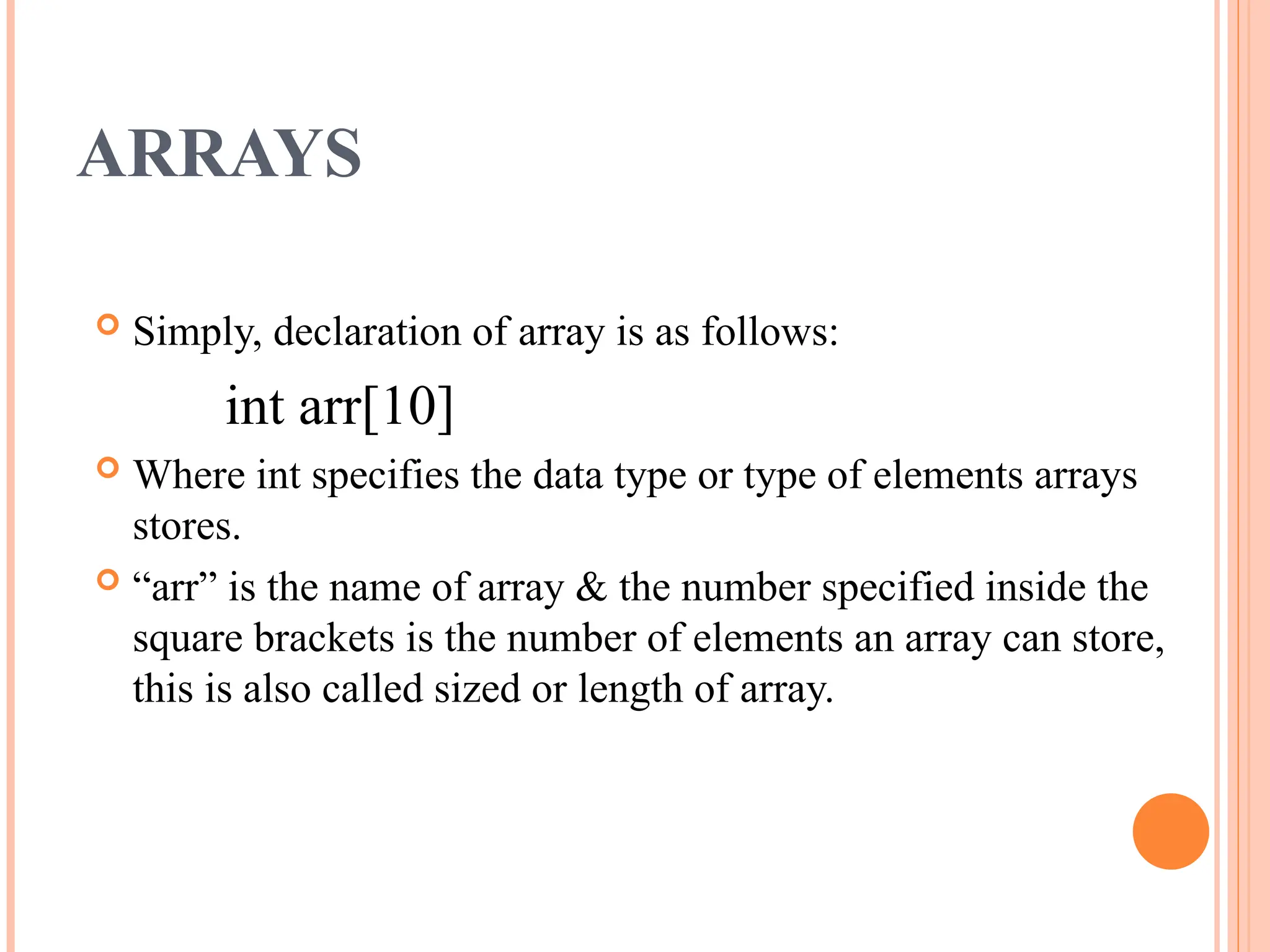 ARRAYS
 Simply, declaration of array is as follows:
int arr[10]
 Where int specifies the data type or type of elements arrays
stores.
 “arr” is the name of array & the number specified inside the
square brackets is the number of elements an array can store,
this is also called sized or length of array.
 