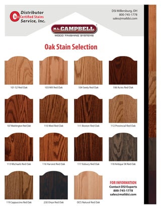 101 S2 Red Oak 103 MX Red Oak 104 Seely Red Oak 106 Acres Red Oak
107WashingtonRedOak 110 Med Red Oak 111 Boston Red Oak 112 Provincial Red Oak
113 Michaels Red Oak 116 Harvest Red Oak 117 Asbury Red Oak 118 Antique Slt Red Oak
230 Onyx Red Oak OCS Natural Red Oak119 Cappuccino Red Oak
FOR INFORMATION
Contact DSI Experts
800-745-1778
sales@maildsi.com
Oak Stain Selection
DSI Millersburg, OH
800-745-1778
sales@maildsi.com
 