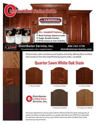 The exact appearance of your piece will be influenced by the grain and species of
wood. Use these sample swatches as a guide and talk to your DSI Finish Specialist.
He will work with you to ensure your finish meets the Ohio Certified Stain color
consistency requirements.
118 Antique Slt QSWO
111 Boston QSWO 113 Michaels QSWO 117 Asbury QSWO
119 Cappuccino QSWO
Quarter SawnWhite Oak Stain
DSI promotes color consistency and quality control by offering Ohio Certified
Stain products from the wood finishing experts at M.L. Campbell.
 