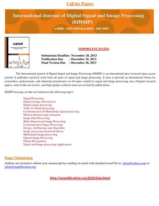 Call for Papers

IMPORTANT DATES
Submission Deadline : November 20, 2013
Notification Due
: December 10, 2013
Final Version Due : December 20, 2013

The International journal of Digital Signal and Image Processing (IJDSIP) is an international peer reviewed open access
journal. It publishes top-level work from all areas of signal and image processing. It aims to provide an international forum for
researchers, professionals, and industrial practitioners on all topics related to signal and image processing area. Original research
papers, state-of-the-art reviews, and high quality technical notes are invited for publications.
IJDSIP focusing on (but not limited to) the following topics:
Signal Processing
Digital storage and retrieval
Digital image processing
Video & Sound processing
Communication & Multimedia signal processing
Motion detection and estimation
Image Data Processing
Multi-dimensional Image Processing
Communication Image Processing
Design, Architecture and Algorithm
Image processing System & theory
Multimedia Image processing
Optical Image Processing
Pattern Recognition
Signal and Image processing Applications

Paper Submission
Authors are invited to submit your manuscript by sending an email with attached word file to: ijdsip@yahoo.com or
ijdsip@arpublication.org.

http://arpublication.org/jl/jd/dsip.html

 