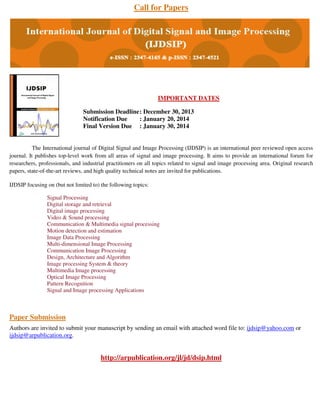 Call for Papers

IMPORTANT DATES
Submission Deadline : December 30, 2013
Notification Due
: January 20, 2014
Final Version Due : January 30, 2014

The International journal of Digital Signal and Image Processing (IJDSIP) is an international peer reviewed open access
journal. It publishes top-level work from all areas of signal and image processing. It aims to provide an international forum for
researchers, professionals, and industrial practitioners on all topics related to signal and image processing area. Original research
papers, state-of-the-art reviews, and high quality technical notes are invited for publications.
IJDSIP focusing on (but not limited to) the following topics:
Signal Processing
Digital storage and retrieval
Digital image processing
Video & Sound processing
Communication & Multimedia signal processing
Motion detection and estimation
Image Data Processing
Multi-dimensional Image Processing
Communication Image Processing
Design, Architecture and Algorithm
Image processing System & theory
Multimedia Image processing
Optical Image Processing
Pattern Recognition
Signal and Image processing Applications

Paper Submission
Authors are invited to submit your manuscript by sending an email with attached word file to: ijdsip@yahoo.com or
ijdsip@arpublication.org.

http://arpublication.org/jl/jd/dsip.html

 