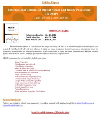 Call for Papers
IMPORTANT DATES
Submission Deadline: May 10, 2014
Notification Due : May 30, 2014
Final Version Due : June 10, 2014
The International journal of Digital Signal and Image Processing (IJDSIP) is an international peer reviewed open access
journal. It publishes top-level work from all areas of signal and image processing. It aims to provide an international forum for
researchers, professionals, and industrial practitioners on all topics related to signal and image processing area. Original research
papers, state-of-the-art reviews, and high quality technical notes are invited for publications.
IJDSIP focusing on (but not limited to) the following topics:
Signal Processing
Digital storage and retrieval
Digital image processing
Video & Sound processing
Communication & Multimedia signal processing
Motion detection and estimation
Image Data Processing
Multi-dimensional Image Processing
Communication Image Processing
Design, Architecture and Algorithm
Image processing System & theory
Multimedia Image processing
Optical Image Processing
Pattern Recognition
Signal and Image processing Applications
Paper Submission
Authors are invited to submit your manuscript by sending an email with attached word file to: ijdsip@yahoo.com or
ijdsip@arpublication.org.
http://arpublication.org/jl/jd/dsip.html
 