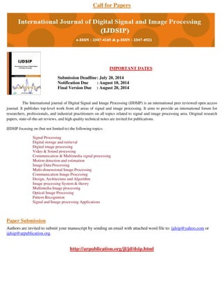 Call for Papers
IMPORTANT DATES
Submission Deadline: July 20, 2014
Notification Due : August 10, 2014
Final Version Due : August 20, 2014
The International journal of Digital Signal and Image Processing (IJDSIP) is an international peer reviewed open access
journal. It publishes top-level work from all areas of signal and image processing. It aims to provide an international forum for
researchers, professionals, and industrial practitioners on all topics related to signal and image processing area. Original research
papers, state-of-the-art reviews, and high quality technical notes are invited for publications.
IJDSIP focusing on (but not limited to) the following topics:
Signal Processing
Digital storage and retrieval
Digital image processing
Video & Sound processing
Communication & Multimedia signal processing
Motion detection and estimation
Image Data Processing
Multi-dimensional Image Processing
Communication Image Processing
Design, Architecture and Algorithm
Image processing System & theory
Multimedia Image processing
Optical Image Processing
Pattern Recognition
Signal and Image processing Applications
Paper Submission
Authors are invited to submit your manuscript by sending an email with attached word file to: ijdsip@yahoo.com or
ijdsip@arpublication.org.
http://arpublication.org/jl/jd/dsip.html
 