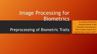 Image Processing for
Biometrics
Preprocessing of Biometric Traits
Dr. Vinayak Ashok Bharadi
Associate Professor & HOD
Information Technology Dept.
Thakur College of Engg. & Tech.
Kandivali (East), Mumbai -400101
 