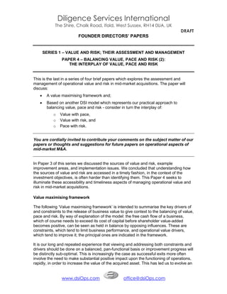 Diligence Services International
            The Shire, Chalk Road, Ifold, West Sussex, RH14 0UA, UK
                                                                                   DRAFT
                         FOUNDER DIRECTORS’ PAPERS


       SERIES 1 – VALUE AND RISK; THEIR ASSESSMENT AND MANAGEMENT
                PAPER 4 – BALANCING VALUE, PACE AND RISK (2):
                   THE INTERPLAY OF VALUE, PACE AND RISK


This is the last in a series of four brief papers which explores the assessment and
management of operational value and risk in mid-market acquisitions. The paper will
discuss:
       A value maximising framework and;
       Based on another DSI model which represents our practical approach to
        balancing value, pace and risk - consider in turn the interplay of:
           o   Value with pace,
           o   Value with risk, and
           o   Pace with risk.


You are cordially invited to contribute your comments on the subject matter of our
papers or thoughts and suggestions for future papers on operational aspects of
mid-market M&A.


In Paper 3 of this series we discussed the sources of value and risk, example
improvement areas, and implementation issues. We concluded that understanding how
the sources of value and risk are accessed in a timely fashion, in the context of the
investment objectives, is often harder than identifying them. This Paper 4 seeks to
illuminate these accessibility and timeliness aspects of managing operational value and
risk in mid-market acquisitions.

Value maximising framework

The following ‘Value maximising framework’ is intended to summarise the key drivers of
and constraints to the release of business value to give context to the balancing of value,
pace and risk. By way of explanation of the model: the free cash flow of a business,
which of course needs to exceed its cost of capital before shareholder value-added
becomes positive, can be seen as held in balance by opposing influences. These are
constraints, which tend to limit business performance, and operational value drivers,
which tend to improve it; the principal ones are indicated in the framework.

It is our long and repeated experience that viewing and addressing both constraints and
drivers should be done on a balanced, pan-functional basis or improvement progress will
be distinctly sub-optimal. This is increasingly the case as successful exits more often
involve the need to make substantial positive impact upon the functioning of operations,
rapidly, in order to increase the value of the acquired asset. This has led us to evolve an


                www.dsiOps.com                     office@dsiOps.com
 