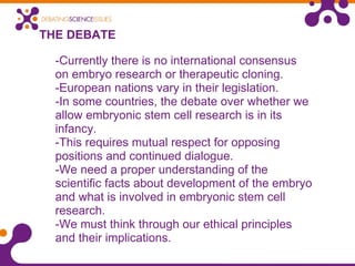 THE DEBATE -Currently there is no international consensus on embryo research or therapeutic cloning.  -European nations vary in their legislation.   -In some countries, the debate over whether we allow embryonic stem cell research is in its infancy. -This requires mutual respect for opposing positions and continued dialogue. -We need a proper understanding of the scientific facts about development of the embryo and what is involved in embryonic stem cell research. -We must think through our ethical principles and their implications. 