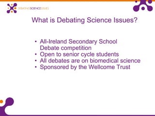 What is Debating Science Issues? All-Ireland Secondary School  Debate competition Open to senior cycle students All debates are on biomedical science Sponsored by the Wellcome Trust 