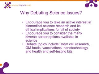 Why Debating Science Issues? Encourage you to take an active interest in biomedical science research and its ethical implications for all of society Encourage you to consider the many diverse career options available in science   Debate topics include: stem cell research, GM foods, vaccinations, nanotechnology and health and self-testing kits 