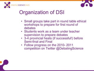 Organization of DSI Small groups take part in round table ethical workshops to prepare for first round of debates Students work as a team under teacher supervision to prepare debates 3-4 provincial heats (if successful!) before Semi-final and Final Follow progress on the 2010- 2011 competition on Twitter @DebatingScience  