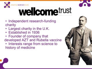 Independent research-funding  charity Largest charity in the U.K. Established in 1936 Founder of company that  developed AZT and Rubella vaccines Interests range from science to  history of medicine 