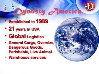 Dynasty America
• Established inEstablished in 19891989
• 2121 years in USAyears in USA
• GlobalGlobal LogisticsLogistics
• General Cargo, Oversize,General Cargo, Oversize,
Dangerous Goods,Dangerous Goods,
Perishable, Live AnimalPerishable, Live Animal
• Warehouse servicesWarehouse services
 