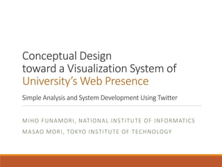 Conceptual Design
toward a Visualization System of
University’s Web Presence
Simple Analysis and System Development Using Twitter
MIHO FUNAMORI, NATIONAL INSTITUTE OF INFORMATICS
MASAO MORI, TOKYO INSTITUTE OF TECHNOLOGY
 