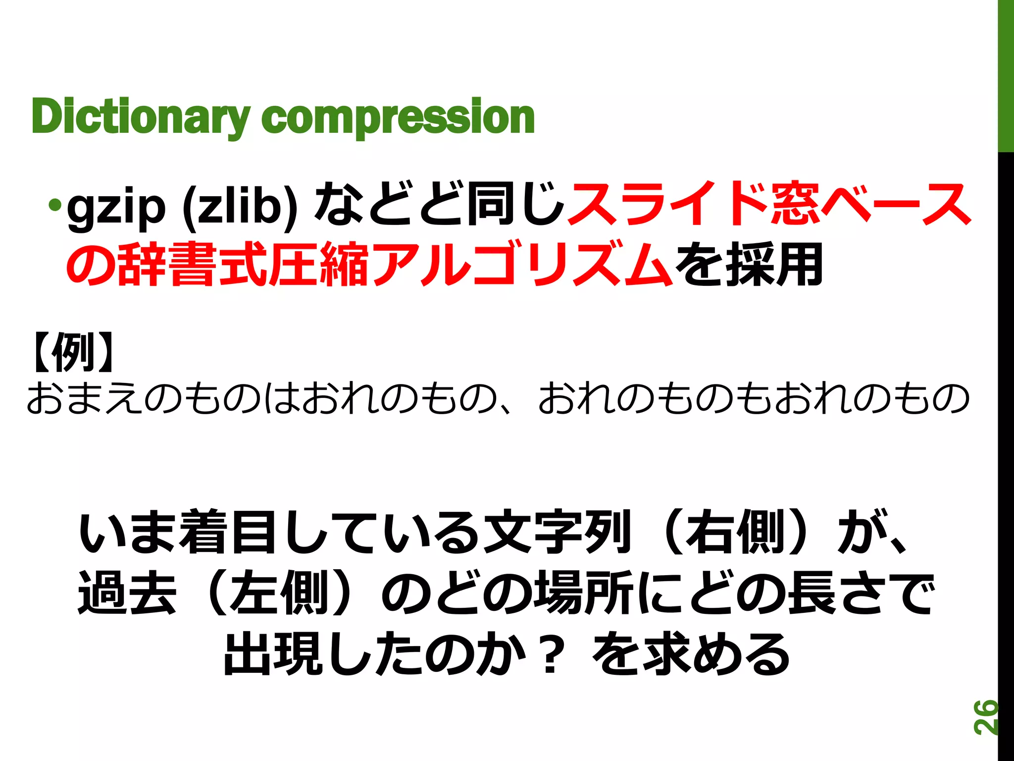 Dictionary compression
•gzip (zlib) などど同じスライド窓ベース
 の辞書式圧縮アルゴリズムを採用
【例】
おまえのものはおれのもの、おれのものもおれのもの


  いま着目している文字列（右側）が、
  過去（左側）のどの場所にどの長さで
     出現したのか？ を求める




                             26
 