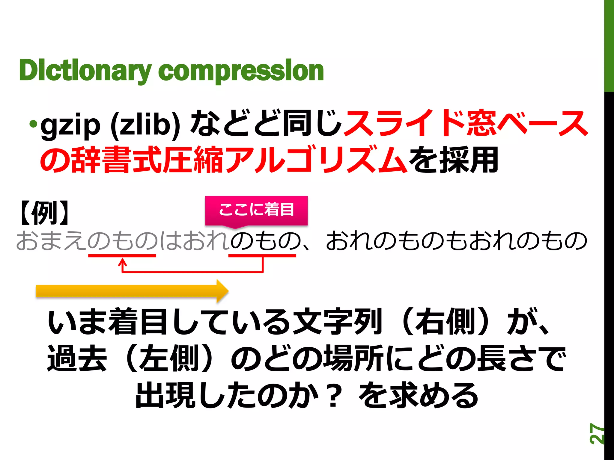 Dictionary compression
•gzip (zlib) などど同じスライド窓ベース
 の辞書式圧縮アルゴリズムを採用
【例】           ここに着目

おまえのものはおれのもの、おれのものもおれのもの


  いま着目している文字列（右側）が、
  過去（左側）のどの場所にどの長さで
     出現したのか？ を求める




                             27
 