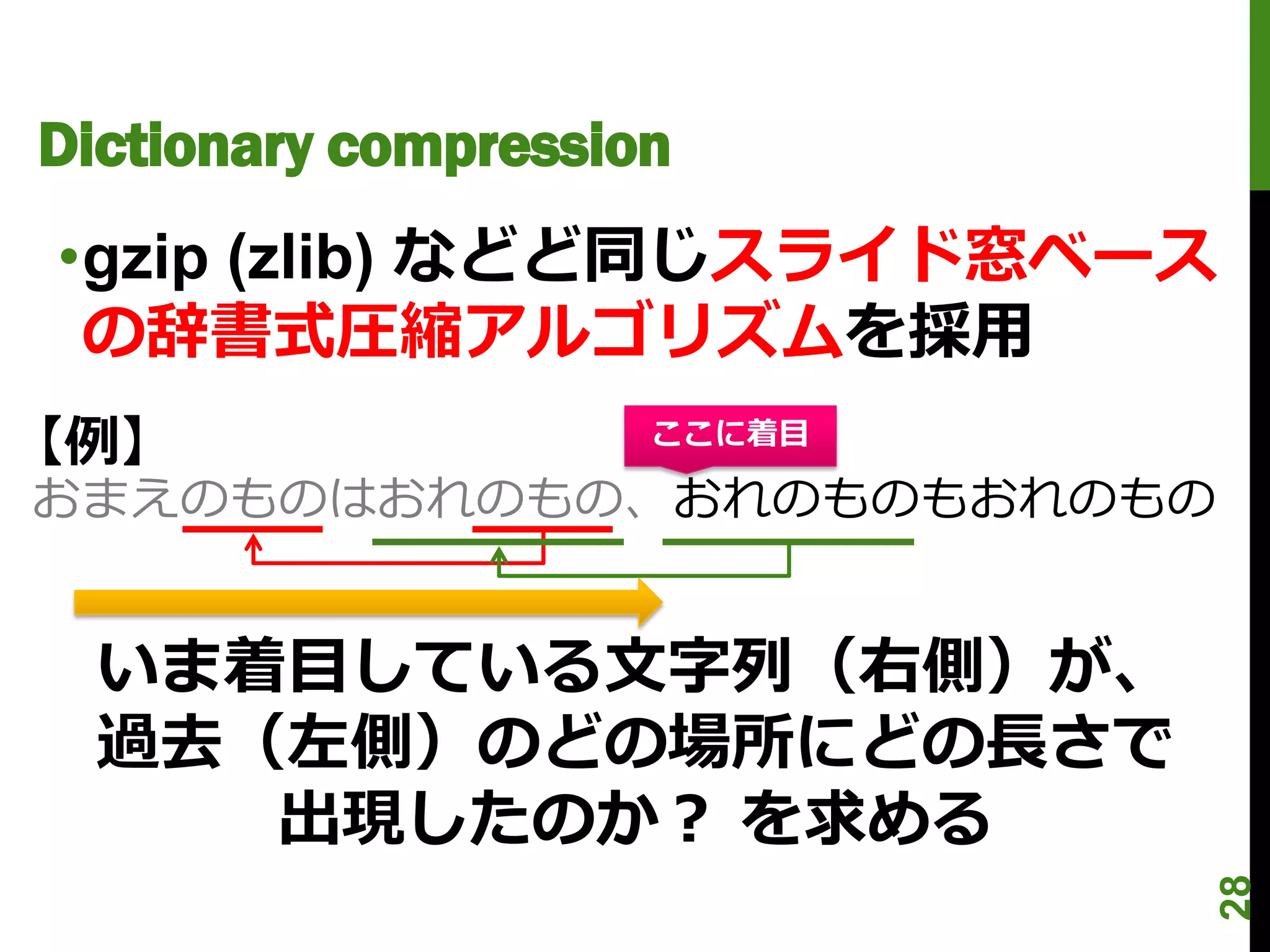 Dictionary compression
•gzip (zlib) などど同じスライド窓ベース
 の辞書式圧縮アルゴリズムを採用
【例】                  ここに着目

おまえのものはおれのもの、おれのものもおれのもの


  いま着目している文字列（右側）が、
  過去（左側）のどの場所にどの長さで
     出現したのか？ を求める




                             28
 