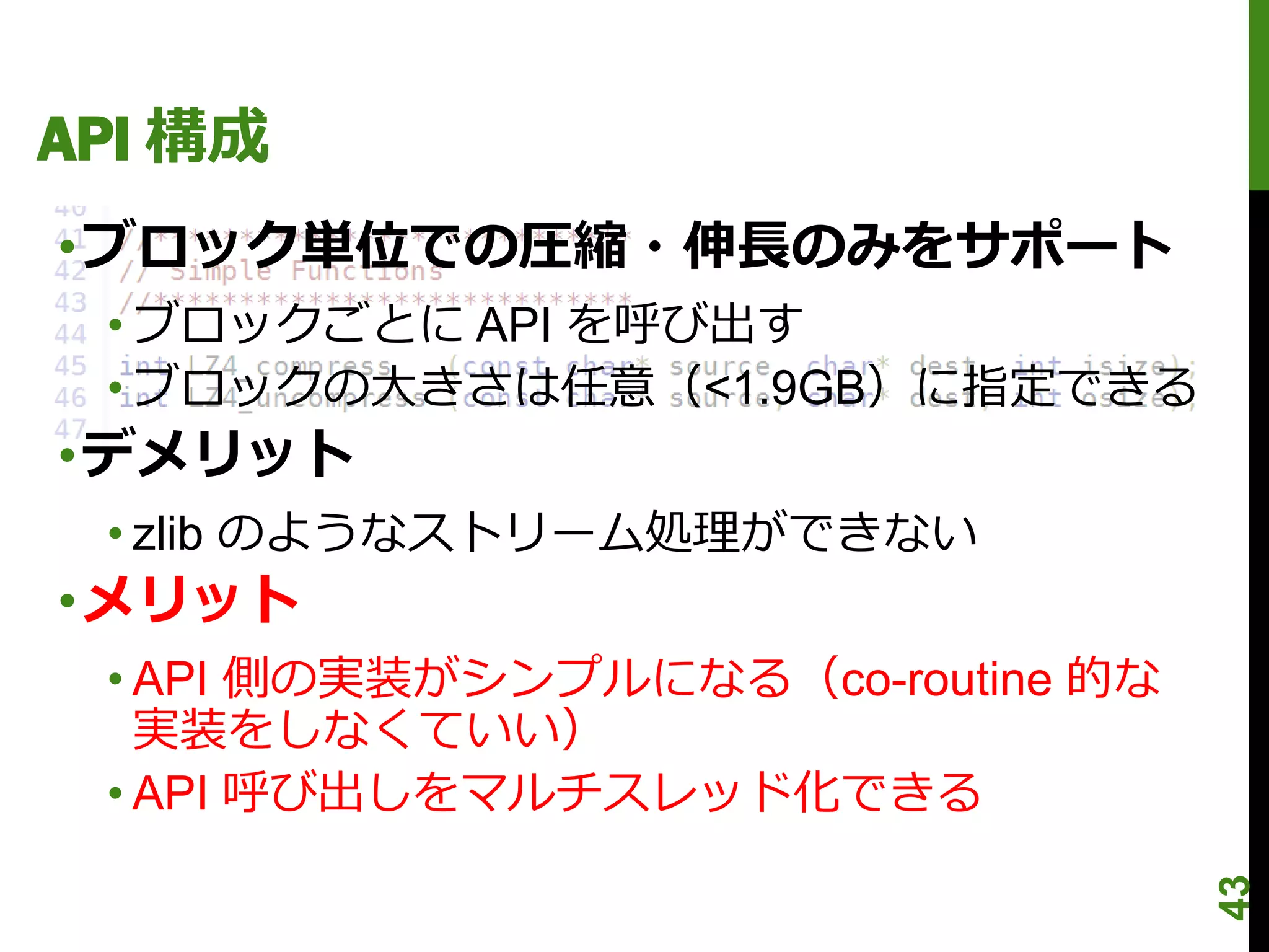 API 構成
•ブロック単位での圧縮・伸長のみをサポート
 • ブロックごとに API を呼び出す
 • ブロックの大きさは任意（<1.9GB）に指定できる
•デメリット
 • zlib のようなストリーム処理ができない
•メリット
 • API 側の実装がシンプルになる（co-routine 的な
   実装をしなくていい）
 • API 呼び出しをマルチスレッド化できる




                                    43
 
