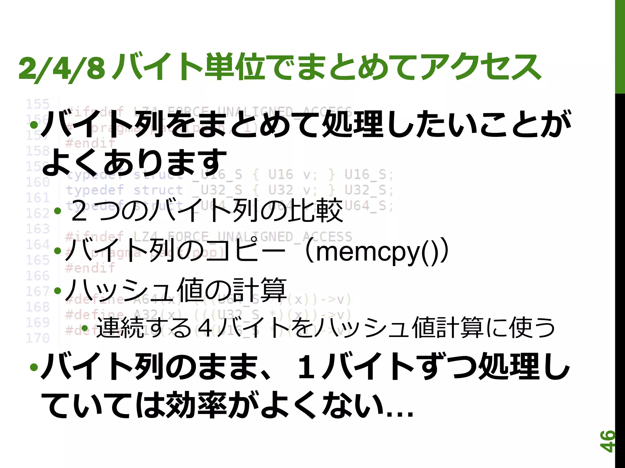 2/4/8 バイト単位でまとめてアクセス
•バイト列をまとめて処理したいことが
 よくあります
 •２つのバイト列の比較
 •バイト列のコピー（memcpy()）
 •ハッシュ値の計算
  • 連続する４バイトをハッシュ値計算に使う
•バイト列のまま、１バイトずつ処理し
 ていては効率がよくない…




                          46
 