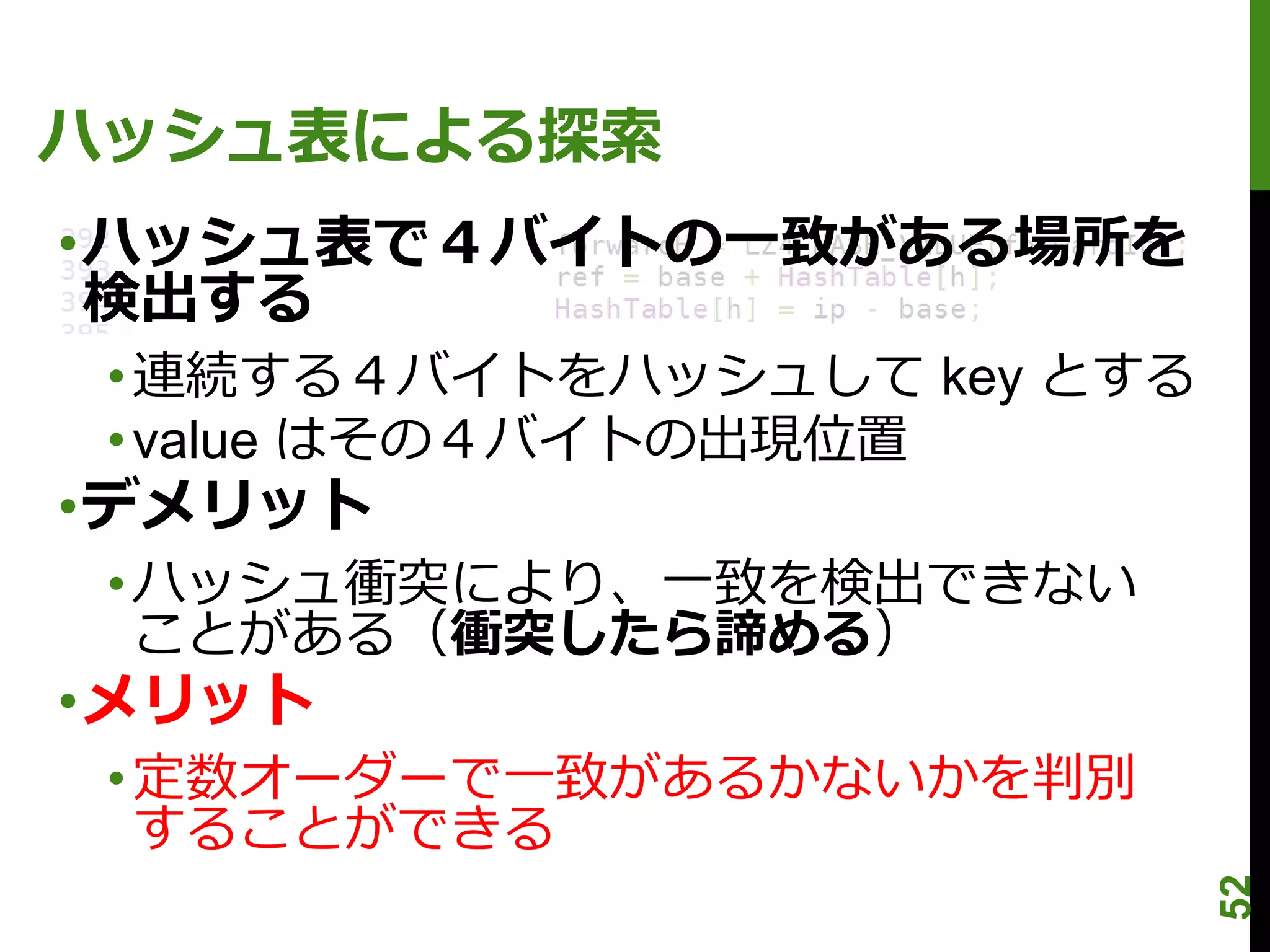 ハッシュ表による探索
•ハッシュ表で４バイトの一致がある場所を
 検出する
 • 連続する４バイトをハッシュして key とする
 • value はその４バイトの出現位置
•デメリット
 • ハッシュ衝突により、一致を検出できない
   ことがある（衝突したら諦める）
•メリット
 • 定数オーダーで一致があるかないかを判別
   することができる




                             52
 