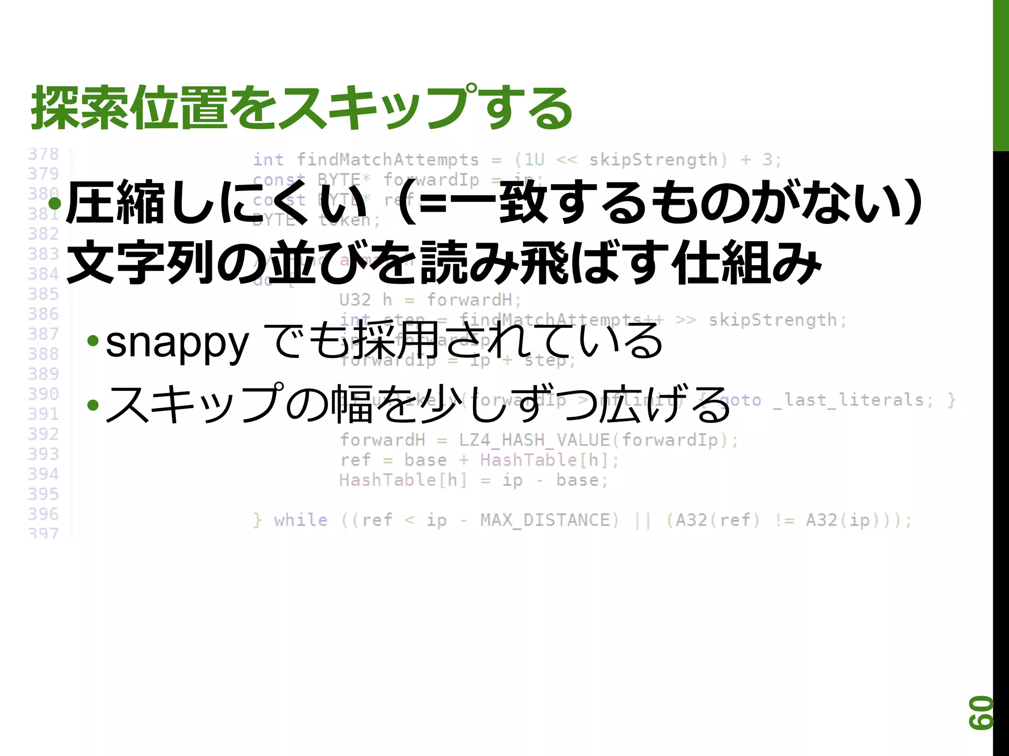 探索位置をスキップする
•圧縮しにくい（=一致するものがない）
 文字列の並びを読み飛ばす仕組み
 •snappy でも採用されている
 •スキップの幅を少しずつ広げる




                      60
 