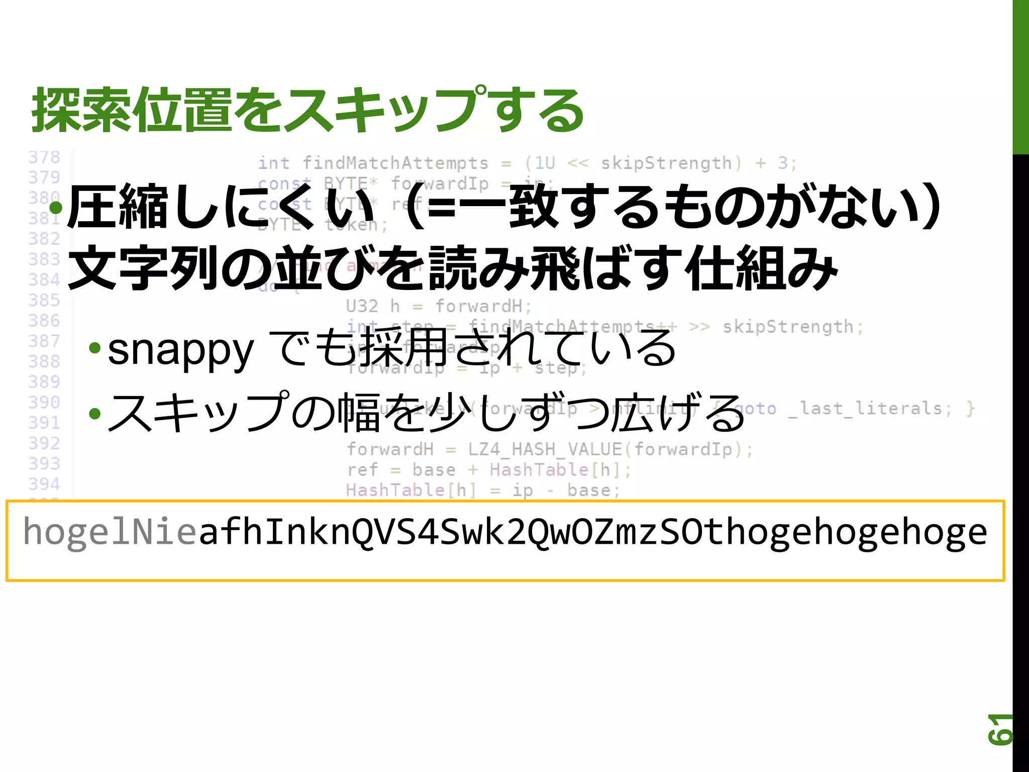 探索位置をスキップする
 •圧縮しにくい（=一致するものがない）
  文字列の並びを読み飛ばす仕組み
  •snappy でも採用されている
  •スキップの幅を少しずつ広げる

hogelNieafhInknQVS4Swk2QwOZmzSOthogehogehoge




                                           61
 