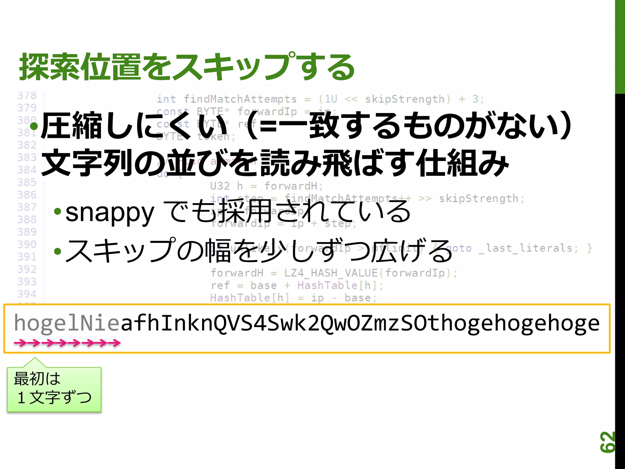 探索位置をスキップする
 •圧縮しにくい（=一致するものがない）
  文字列の並びを読み飛ばす仕組み
  •snappy でも採用されている
  •スキップの幅を少しずつ広げる

hogelNieafhInknQVS4Swk2QwOZmzSOthogehogehoge

最初は
１文字ずつ




                                           62
 