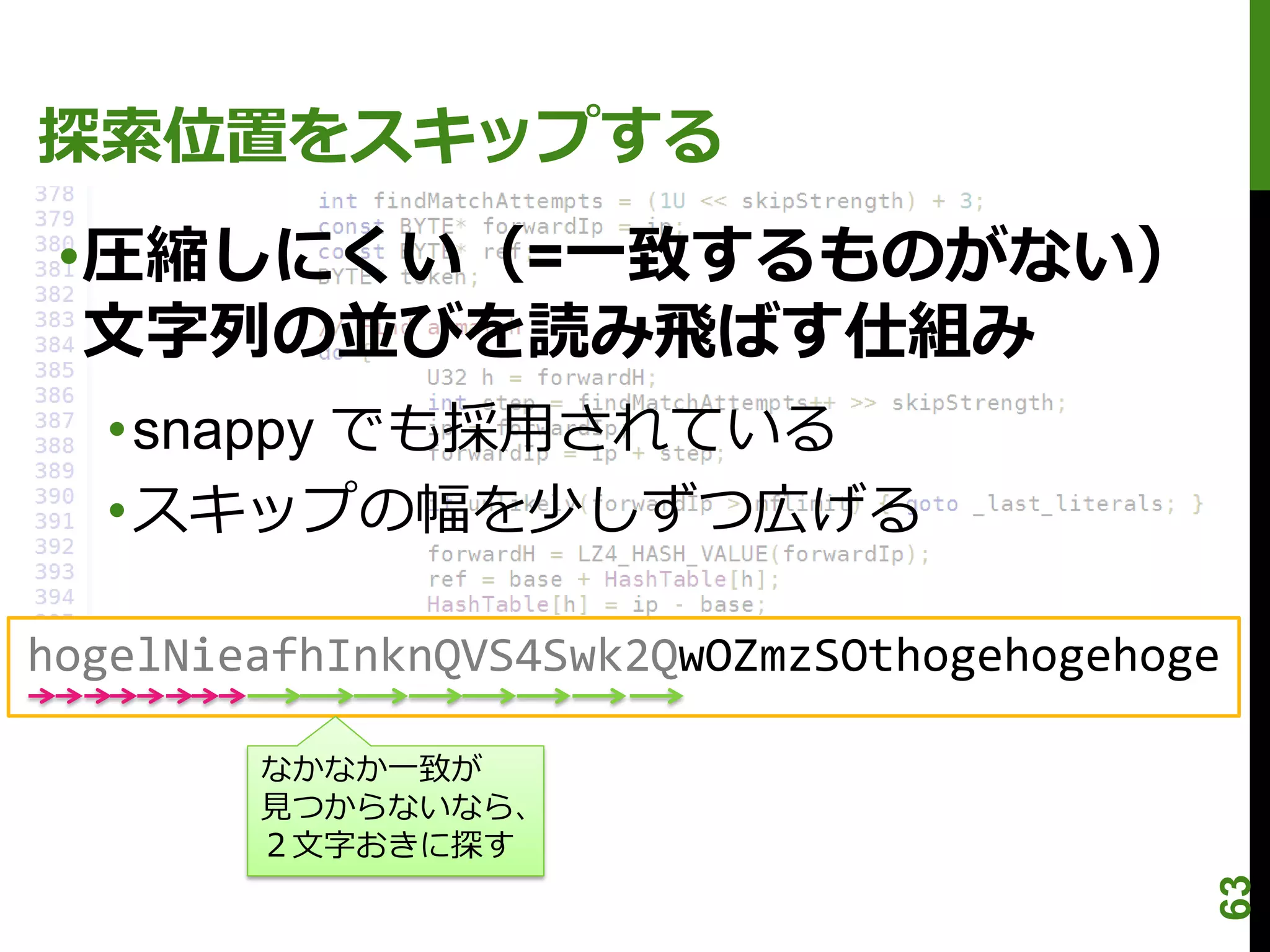 探索位置をスキップする
 •圧縮しにくい（=一致するものがない）
  文字列の並びを読み飛ばす仕組み
  •snappy でも採用されている
  •スキップの幅を少しずつ広げる

hogelNieafhInknQVS4Swk2QwOZmzSOthogehogehoge

        なかなか一致が
        見つからないなら、
        ２文字おきに探す




                                           63
 