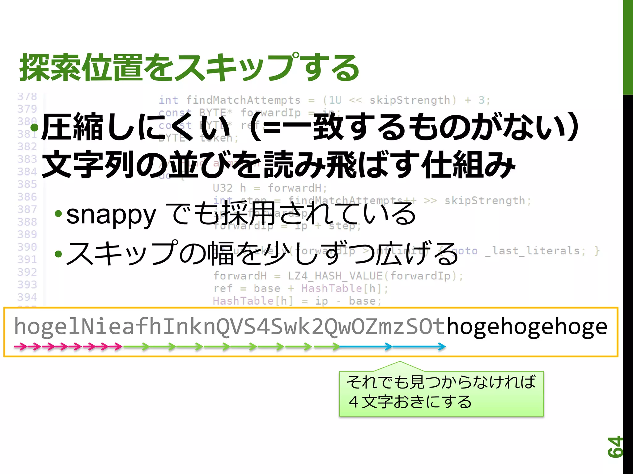 探索位置をスキップする
 •圧縮しにくい（=一致するものがない）
  文字列の並びを読み飛ばす仕組み
  •snappy でも採用されている
  •スキップの幅を少しずつ広げる

hogelNieafhInknQVS4Swk2QwOZmzSOthogehogehoge

                        それでも見つからなければ
                        ４文字おきにする




                                           64
 