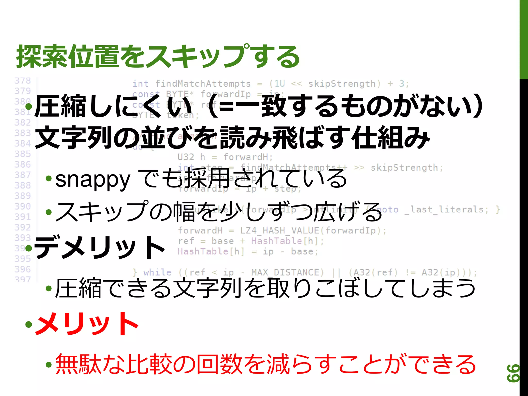 探索位置をスキップする
•圧縮しにくい（=一致するものがない）
 文字列の並びを読み飛ばす仕組み
 •snappy でも採用されている
 •スキップの幅を少しずつ広げる
•デメリット
 •圧縮できる文字列を取りこぼしてしまう
•メリット
 •無駄な比較の回数を減らすことができる




                       66
 