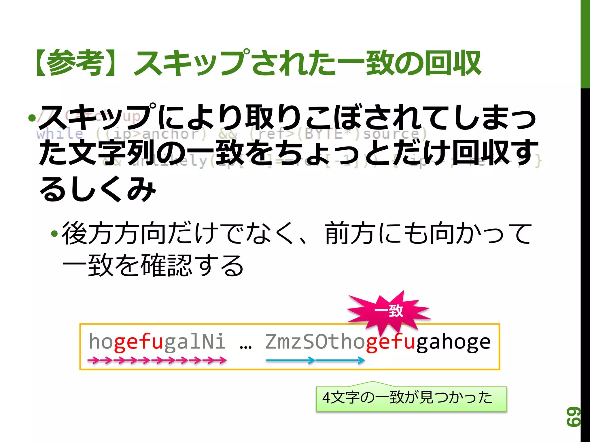 【参考】スキップされた一致の回収
•スキップにより取りこぼされてしまっ
 た文字列の一致をちょっとだけ回収す
 るしくみ
 •後方方向だけでなく、前方にも向かって
  一致を確認する
                        一致

  hogefugalNi … ZmzSOthogefugahoge

                    4文字の一致が見つかった




                                     69
 