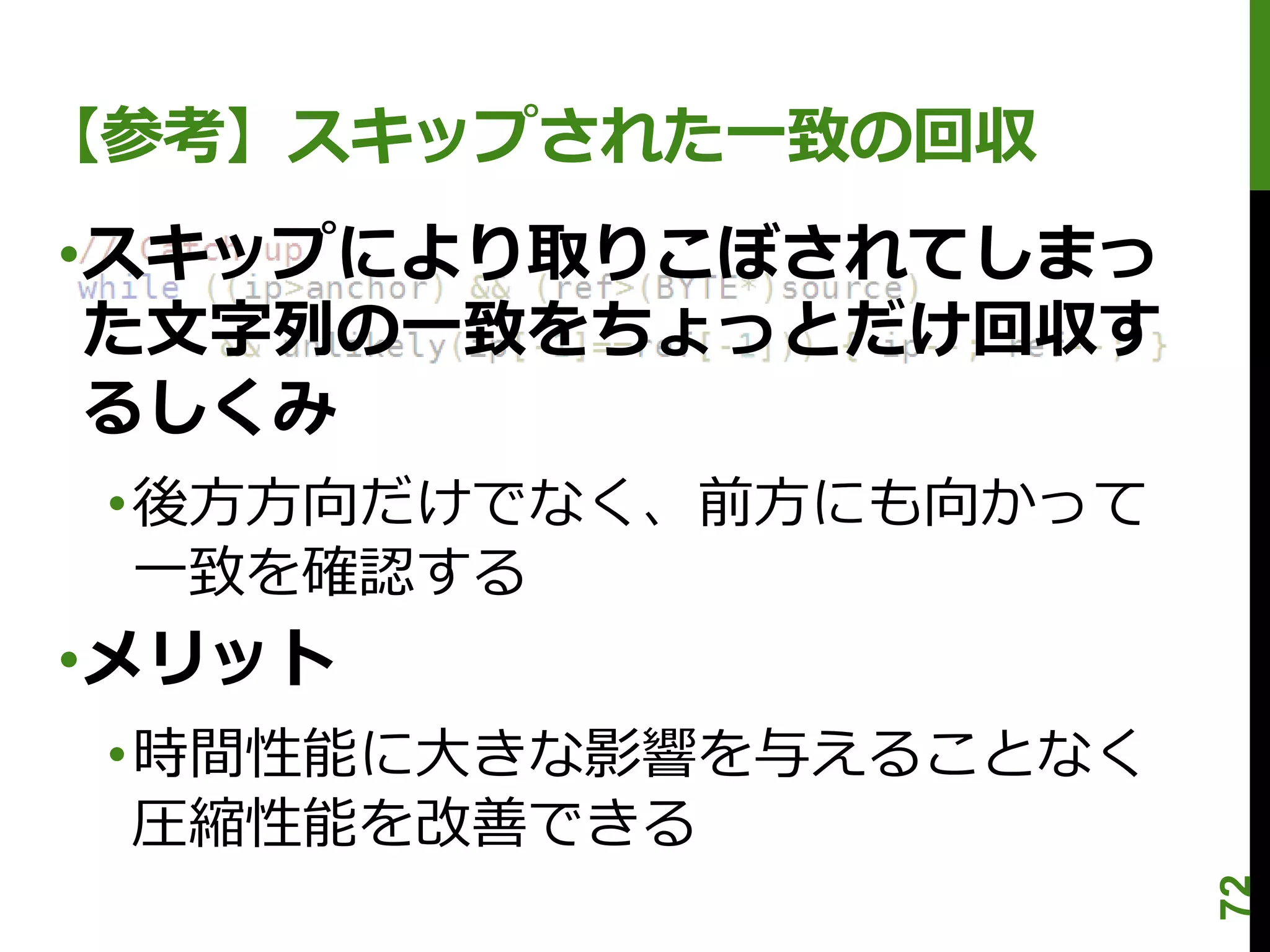 【参考】スキップされた一致の回収
•スキップにより取りこぼされてしまっ
 た文字列の一致をちょっとだけ回収す
 るしくみ
 •後方方向だけでなく、前方にも向かって
  一致を確認する
•メリット
 •時間性能に大きな影響を与えることなく
  圧縮性能を改善できる




                       72
 