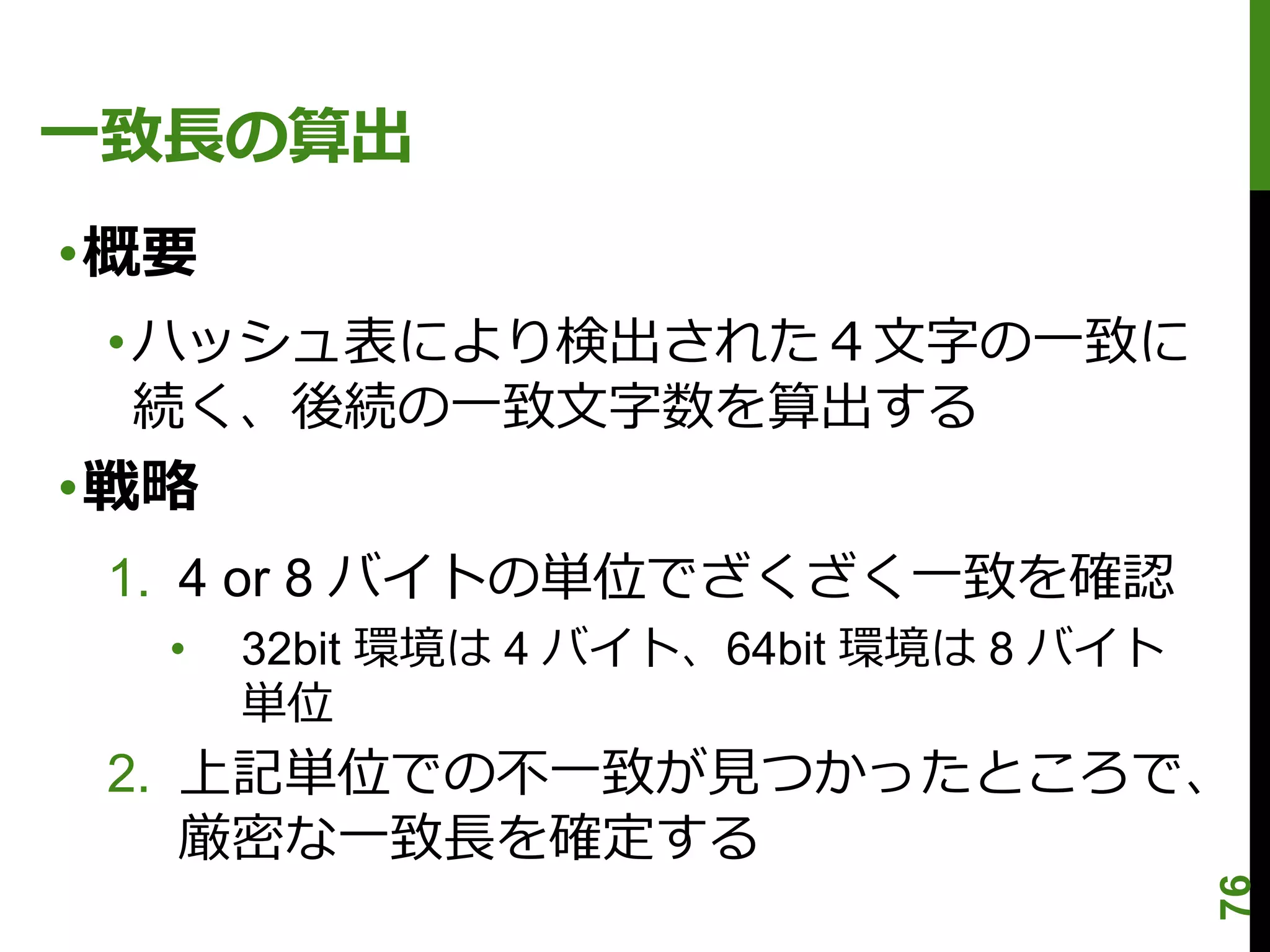 一致長の算出
•概要
 • ハッシュ表により検出された４文字の一致に
   続く、後続の一致文字数を算出する
•戦略
 1. 4 or 8 バイトの単位でざくざく一致を確認
  •   32bit 環境は 4 バイト、64bit 環境は 8 バイト
      単位
 2. 上記単位での不一致が見つかったところで、
    厳密な一致長を確定する




                                        76
 