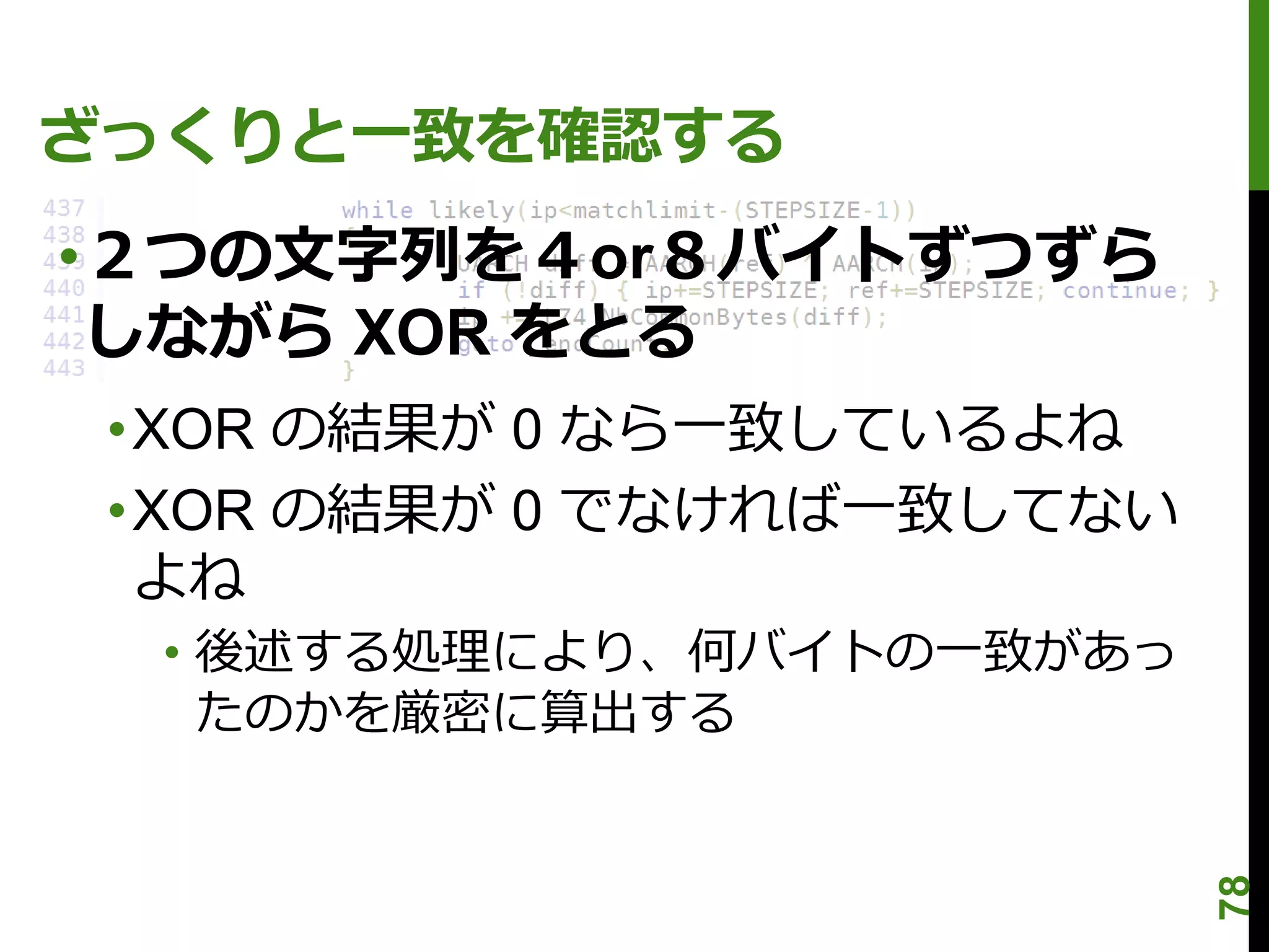 ざっくりと一致を確認する
•２つの文字列を４or８バイトずつずら
 しながら XOR をとる
 •XOR の結果が 0 なら一致しているよね
 •XOR の結果が 0 でなければ一致してない
  よね
  • 後述する処理により、何バイトの一致があっ
    たのかを厳密に算出する




                           78
 